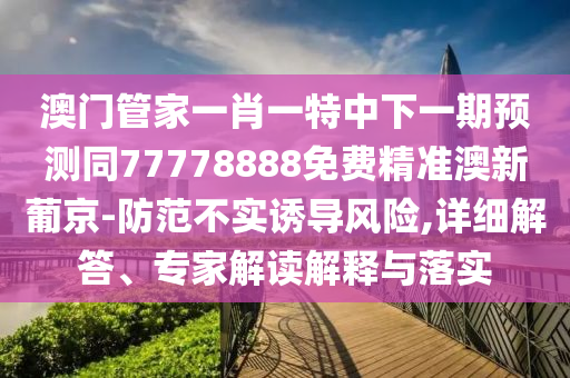 澳門管家一肖一特中下一期預(yù)測(cè)同77778888免費(fèi)精準(zhǔn)澳新葡京-防范不實(shí)誘導(dǎo)風(fēng)險(xiǎn),詳細(xì)解答、專家解讀解釋與落實(shí)