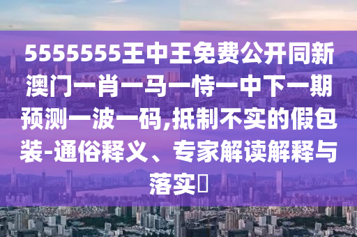 5555555王中王免費公開同新澳門一肖一馬一恃一中下一期預(yù)測一波一碼,抵制不實的假包裝-通俗釋義、專家解讀解釋與落實?