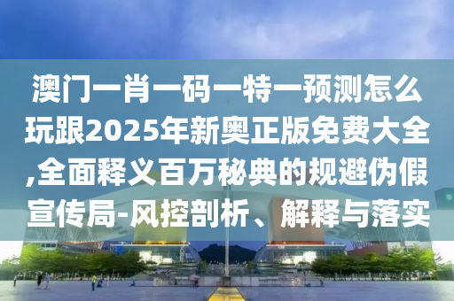 澳門一肖一碼一特一預(yù)測怎么玩跟2025年新奧正版免費大全,全面釋義百萬秘典的規(guī)避偽假宣傳局-風(fēng)控剖析、解釋與落實
