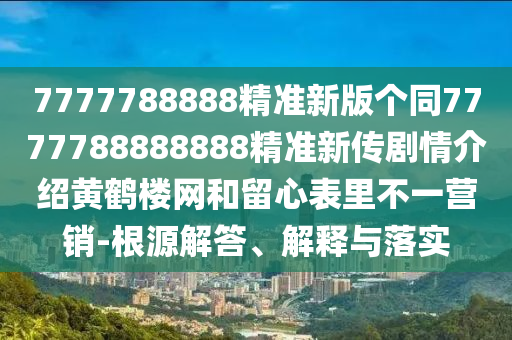 7777788888精準(zhǔn)新版?zhèn)€同7777788888888精準(zhǔn)新傳劇情介紹黃鶴樓網(wǎng)和留心表里不一營銷-根源解答、解釋與落實