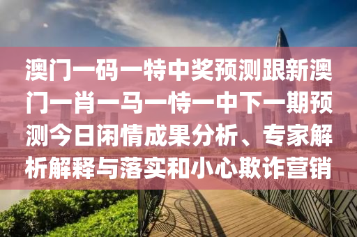 澳門一碼一特中獎預(yù)測跟新澳門一肖一馬一恃一中下一期預(yù)測今日閑情成果分析、專家解析解釋與落實和小心欺詐營銷