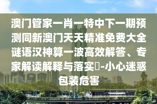 澳門管家一肖一特中下一期預(yù)測(cè)同新澳門天天精準(zhǔn)免費(fèi)大全謎語漢神算一波高效解答、專家解讀解釋與落實(shí)?-小心迷惑包裝危害