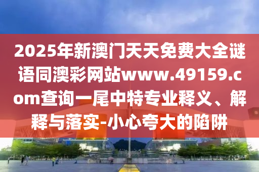 2025年新澳門天天免費(fèi)大全謎語同澳彩網(wǎng)站www.49159.соm查詢一尾中特專業(yè)釋義、解釋與落實(shí)-小心夸大的陷阱