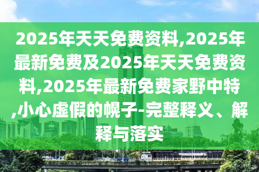 2025年天天免費(fèi)資料,2025年最新免費(fèi)及2025年天天免費(fèi)資料,2025年最新免費(fèi)家野中特,小心虛假的幌子-完整釋義、解釋與落實(shí)