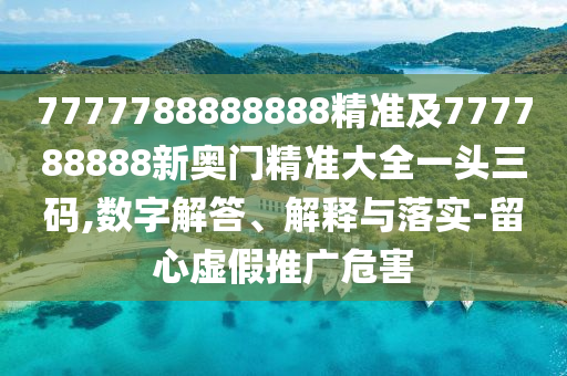 7777788888888精準及777788888新奧門精準大全一頭三碼,數字解答、解釋與落實-留心虛假推廣危害
