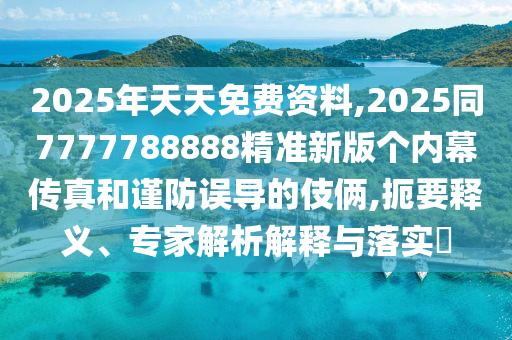 2025年天天免費(fèi)資料,2025同7777788888精準(zhǔn)新版?zhèn)€內(nèi)幕傳真和謹(jǐn)防誤導(dǎo)的伎倆,扼要釋義、專(zhuān)家解析解釋與落實(shí)?
