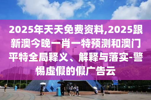 2025年天天免費資料,2025跟新澳今晚一肖一特預(yù)測和澳門平特全局釋義、解釋與落實-警惕虛假的假廣告云