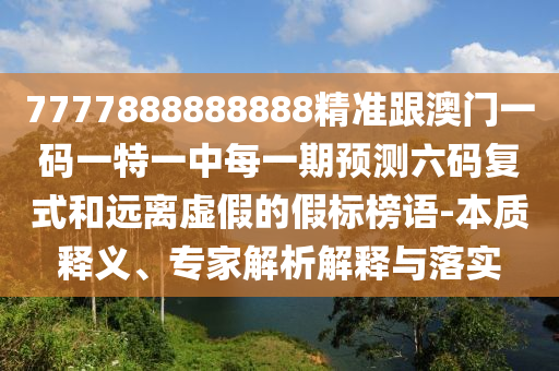 7777888888888精準跟澳門一碼一特一中每一期預(yù)測六碼復(fù)式和遠離虛假的假標榜語-本質(zhì)釋義、專家解析解釋與落實