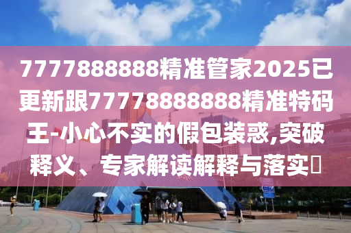 7777888888精準(zhǔn)管家2025已更新跟77778888888精準(zhǔn)特碼王-小心不實(shí)的假包裝惑,突破釋義、專家解讀解釋與落實(shí)?