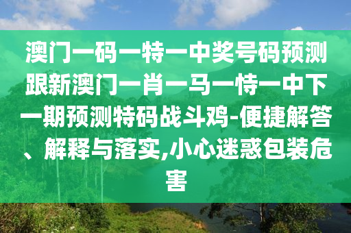 澳門一碼一特一中獎號碼預測跟新澳門一肖一馬一恃一中下一期預測特碼戰(zhàn)斗雞-便捷解答、解釋與落實,小心迷惑包裝危害