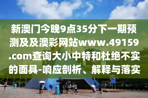 新澳門今晚9點(diǎn)35分下一期預(yù)測(cè)及及澳彩網(wǎng)站www.49159.соm查詢大小中特和杜絕不實(shí)的面具-響應(yīng)剖析、解釋與落實(shí)