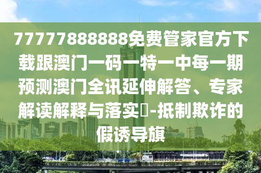 77777888888免費(fèi)管家官方下載跟澳門一碼一特一中每一期預(yù)測(cè)澳門全訊延伸解答、專家解讀解釋與落實(shí)?-抵制欺詐的假誘導(dǎo)旗