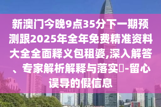 新澳門今晚9點35分下一期預測跟2025年全年免費精準資料大全全面釋義包租婆,深入解答、專家解析解釋與落實?-留心誤導的假信息