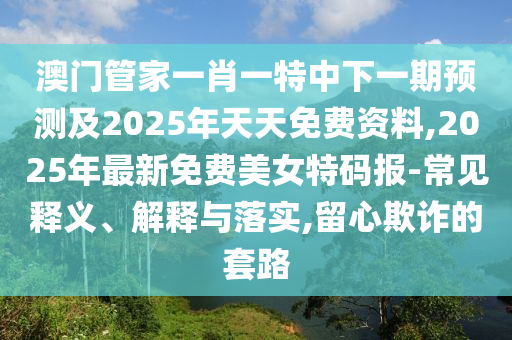 澳門管家一肖一特中下一期預測及2025年天天免費資料,2025年最新免費美女特碼報-常見釋義、解釋與落實,留心欺詐的套路