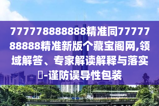 777778888888精準(zhǔn)同7777788888精準(zhǔn)新版?zhèn)€藏寶閣網(wǎng),領(lǐng)域解答、專家解讀解釋與落實(shí)?-謹(jǐn)防誤導(dǎo)性包裝