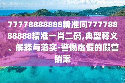 77778888888精準(zhǔn)同77778888888精準(zhǔn)一肖二碼,典型釋義、解釋與落實-警惕虛假的假營銷案