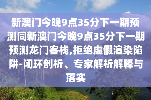 新澳門(mén)今晚9點(diǎn)35分下一期預(yù)測(cè)同新澳門(mén)今晚9點(diǎn)35分下一期預(yù)測(cè)龍門(mén)客棧,拒絕虛假渲染陷阱-閉環(huán)剖析、專(zhuān)家解析解釋與落實(shí)