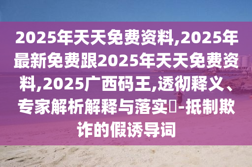 2025年天天免費(fèi)資料,2025年最新免費(fèi)跟2025年天天免費(fèi)資料,2025廣西碼王,透徹釋義、專(zhuān)家解析解釋與落實(shí)?-抵制欺詐的假誘導(dǎo)詞