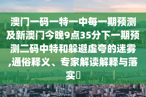 澳門一碼一特一中每一期預(yù)測及新澳門今晚9點(diǎn)35分下一期預(yù)測二碼中特和躲避虛夸的迷霧,通俗釋義、專家解讀解釋與落實(shí)?