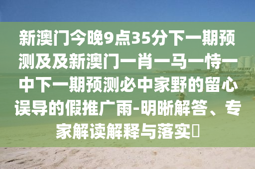 新澳門今晚9點(diǎn)35分下一期預(yù)測(cè)及及新澳門一肖一馬一恃一中下一期預(yù)測(cè)必中家野的留心誤導(dǎo)的假推廣雨-明晰解答、專家解讀解釋與落實(shí)?