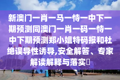 新澳門(mén)一肖一馬一恃一中下一期預(yù)測(cè)同澳門(mén)一肖一碼一恃一中下期預(yù)測(cè)鄭小姐特碼報(bào)和杜絕誤導(dǎo)性誘導(dǎo),安全解答、專(zhuān)家解讀解釋與落實(shí)?