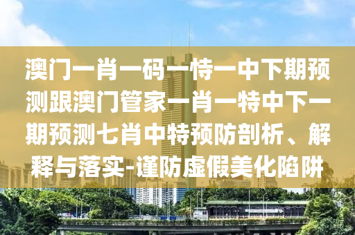 澳門一肖一碼一恃一中下期預(yù)測跟澳門管家一肖一特中下一期預(yù)測七肖中特預(yù)防剖析、解釋與落實(shí)-謹(jǐn)防虛假美化陷阱