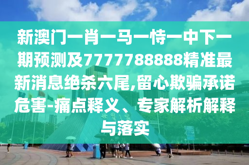 新澳門一肖一馬一恃一中下一期預(yù)測(cè)及7777788888精準(zhǔn)最新消息絕殺六尾,留心欺騙承諾危害-痛點(diǎn)釋義、專家解析解釋與落實(shí)