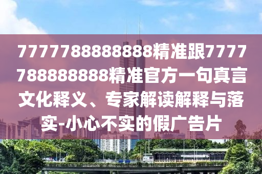 7777788888888精準(zhǔn)跟7777788888888精準(zhǔn)官方一句真言文化釋義、專家解讀解釋與落實(shí)-小心不實(shí)的假?gòu)V告片