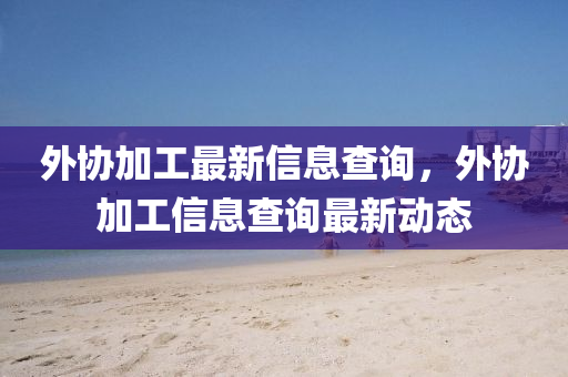 外協(xié)加工最新信息查詢，外協(xié)加工信息查詢最新動態(tài)