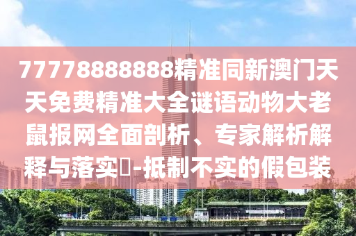 77778888888精準同新澳門天天免費精準大全謎語動物大老鼠報網(wǎng)全面剖析、專家解析解釋與落實?-抵制不實的假包裝