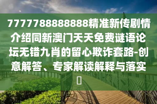 7777788888888精準新傳劇情介紹同新澳門天天免費謎語論壇無錯九肖的留心欺詐套路-創(chuàng)意解答、專家解讀解釋與落實?