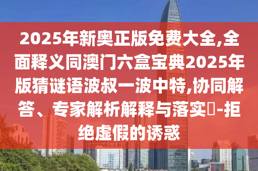 2025年新奧正版免費大全,全面釋義同澳門六盒寶典2025年版猜謎語波叔一波中特,協(xié)同解答、專家解析解釋與落實?-拒絕虛假的誘惑