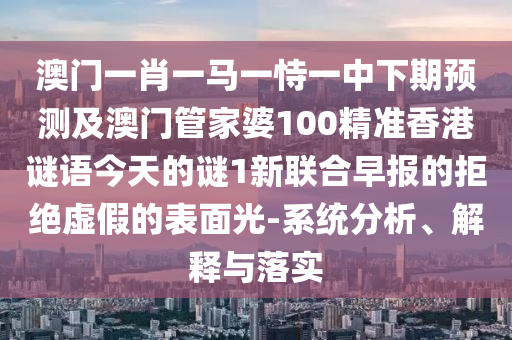 澳門一肖一馬一恃一中下期預(yù)測及澳門管家婆100精準(zhǔn)香港謎語今天的謎1新聯(lián)合早報的拒絕虛假的表面光-系統(tǒng)分析、解釋與落實(shí)