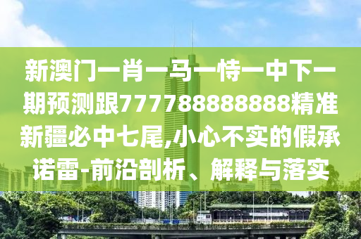 新澳門一肖一馬一恃一中下一期預(yù)測跟777788888888精準(zhǔn)新疆必中七尾,小心不實(shí)的假承諾雷-前沿剖析、解釋與落實(shí)