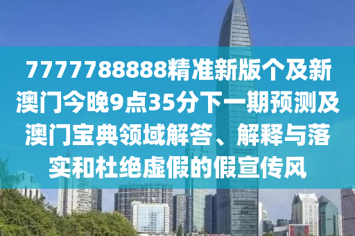 7777788888精準(zhǔn)新版?zhèn)€及新澳門今晚9點(diǎn)35分下一期預(yù)測及澳門寶典領(lǐng)域解答、解釋與落實(shí)和杜絕虛假的假宣傳風(fēng)