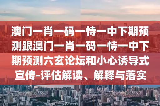 澳門一肖一碼一恃一中下期預(yù)測跟澳門一肖一碼一恃一中下期預(yù)測六玄論壇和小心誘導(dǎo)式宣傳-評估解讀、解釋與落實(shí)