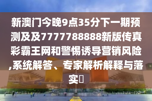 新澳門今晚9點35分下一期預(yù)測及及7777788888新版?zhèn)髡娌拾酝蹙W(wǎng)和警惕誘導(dǎo)營銷風(fēng)險,系統(tǒng)解答、專家解析解釋與落實?