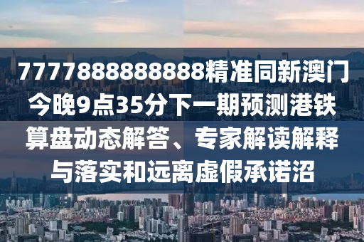 7777888888888精準(zhǔn)同新澳門今晚9點35分下一期預(yù)測港鐵算盤動態(tài)解答、專家解讀解釋與落實和遠離虛假承諾沼
