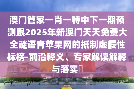 澳門管家一肖一特中下一期預(yù)測跟2025年新澳門天天免費大全謎語青蘋果網(wǎng)的抵制虛假性標(biāo)榜-前沿釋義、專家解讀解釋與落實?