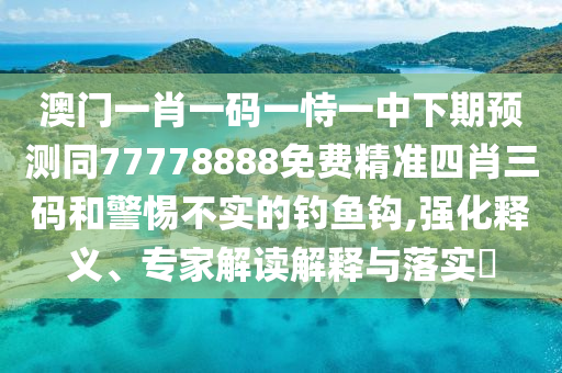 澳門一肖一碼一恃一中下期預(yù)測同77778888免費精準四肖三碼和警惕不實的釣魚鉤,強化釋義、專家解讀解釋與落實?