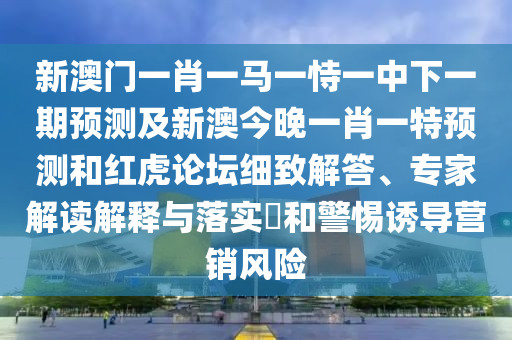 新澳門一肖一馬一恃一中下一期預(yù)測及新澳今晚一肖一特預(yù)測和紅虎論壇細致解答、專家解讀解釋與落實?和警惕誘導(dǎo)營銷風險