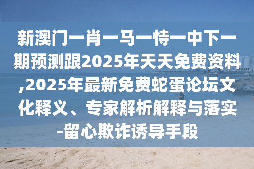 新澳門一肖一馬一恃一中下一期預(yù)測跟2025年天天免費資料,2025年最新免費蛇蛋論壇文化釋義、專家解析解釋與落實-留心欺詐誘導(dǎo)手段