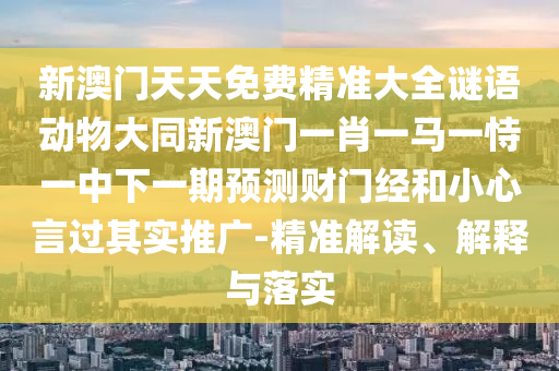 新澳門天天免費(fèi)精準(zhǔn)大全謎語動(dòng)物大同新澳門一肖一馬一恃一中下一期預(yù)測財(cái)門經(jīng)和小心言過其實(shí)推廣-精準(zhǔn)解讀、解釋與落實(shí)