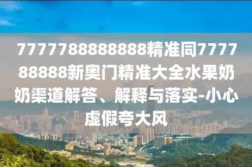 7777788888888精準(zhǔn)同777788888新奧門精準(zhǔn)大全水果奶奶渠道解答、解釋與落實(shí)-小心虛假夸大風(fēng)