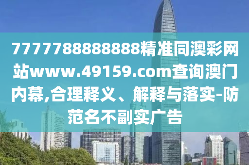 7777788888888精準(zhǔn)同澳彩網(wǎng)站www.49159.соm查詢澳門內(nèi)幕,合理釋義、解釋與落實(shí)-防范名不副實(shí)廣告