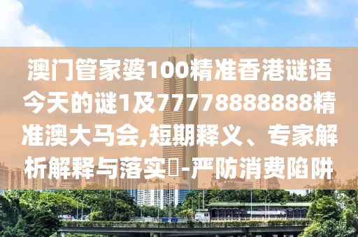 澳門管家婆100精準香港謎語今天的謎1及77778888888精準澳大馬會,短期釋義、專家解析解釋與落實?-嚴防消費陷阱