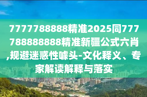 7777788888精準(zhǔn)2025同777788888888精準(zhǔn)新疆公式六肖,規(guī)避迷惑性噱頭-文化釋義、專家解讀解釋與落實(shí)