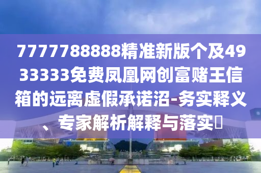 7777788888精準(zhǔn)新版?zhèn)€及4933333免費(fèi)鳳凰網(wǎng)創(chuàng)富賭王信箱的遠(yuǎn)離虛假承諾沼-務(wù)實釋義、專家解析解釋與落實?