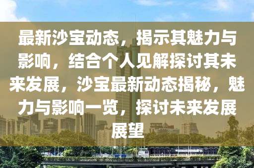最新沙寶動態(tài)，揭示其魅力與影響，結(jié)合個人見解探討其未來發(fā)展，沙寶最新動態(tài)揭秘，魅力與影響一覽，探討未來發(fā)展展望