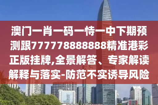澳門一肖一碼一恃一中下期預(yù)測跟777778888888精準(zhǔn)港彩正版掛牌,全景解答、專家解讀解釋與落實-防范不實誘導(dǎo)風(fēng)險